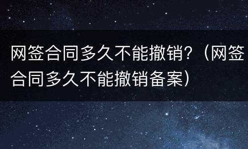 网签合同多久不能撤销?（网签合同多久不能撤销备案）