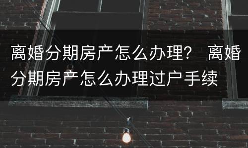 离婚分期房产怎么办理？ 离婚分期房产怎么办理过户手续