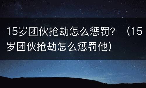 15岁团伙抢劫怎么惩罚？（15岁团伙抢劫怎么惩罚他）