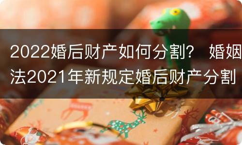 2022婚后财产如何分割？ 婚姻法2021年新规定婚后财产分割