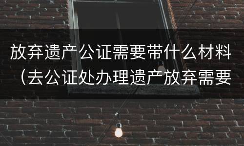 放弃遗产公证需要带什么材料（去公证处办理遗产放弃需要啥资料）