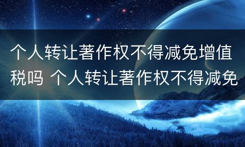 个人转让著作权不得减免增值税吗 个人转让著作权不得减免增值税吗