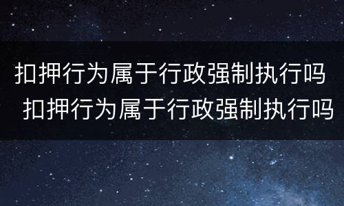 扣押行为属于行政强制执行吗 扣押行为属于行政强制执行吗对吗