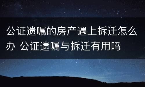 公证遗嘱的房产遇上拆迁怎么办 公证遗嘱与拆迁有用吗