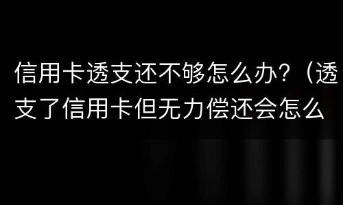 信用卡透支还不够怎么办?（透支了信用卡但无力偿还会怎么样）