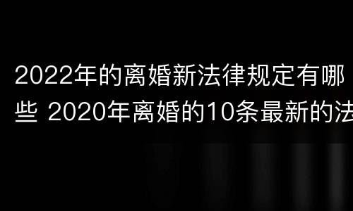 2022年的离婚新法律规定有哪些 2020年离婚的10条最新的法律规定!