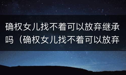 确权女儿找不着可以放弃继承吗（确权女儿找不着可以放弃继承吗知乎）