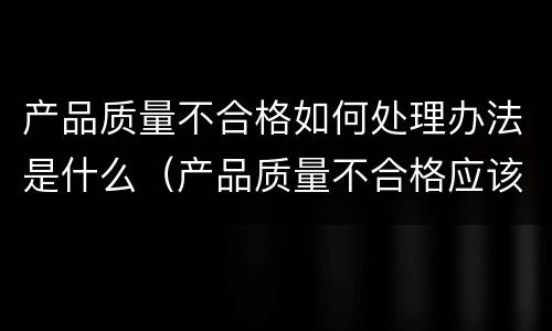 产品质量不合格如何处理办法是什么（产品质量不合格应该如何处理）