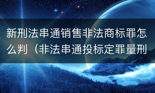 新刑法串通销售非法商标罪怎么判（非法串通投标定罪量刑）