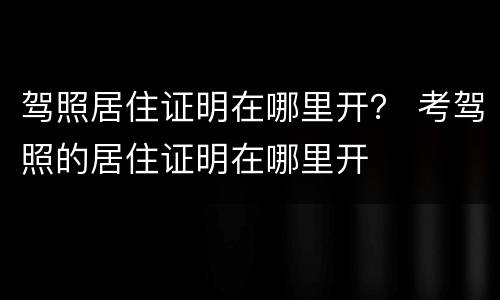 驾照居住证明在哪里开？ 考驾照的居住证明在哪里开