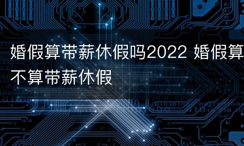 婚假算带薪休假吗2022 婚假算不算带薪休假