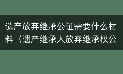 遗产放弃继承公证需要什么材料（放弃遗产继承权公证怎么办理）