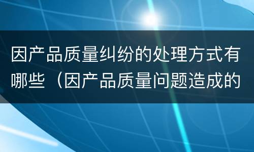 因产品质量纠纷的处理方式有哪些（因产品质量问题造成的损失怎么赔偿）