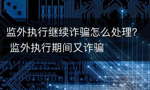 监外执行继续诈骗怎么处理？ 监外执行期间又诈骗