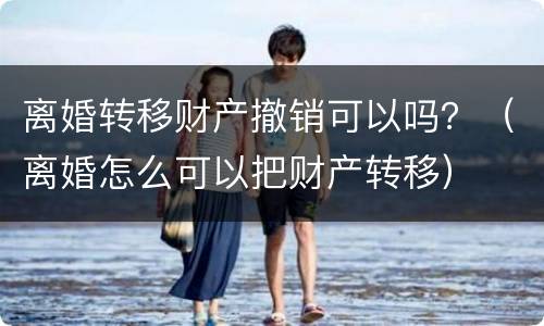 离婚转移财产撤销可以吗？（离婚怎么可以把财产转移）