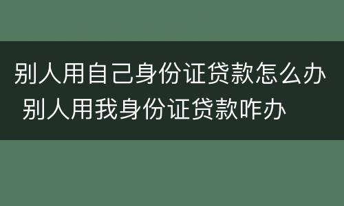 别人用自己身份证贷款怎么办 别人用我身份证贷款咋办