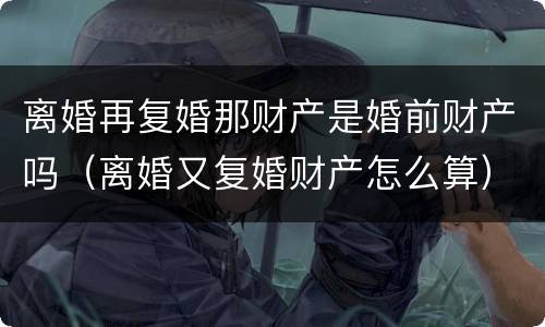 离婚再复婚那财产是婚前财产吗（离婚又复婚财产怎么算）