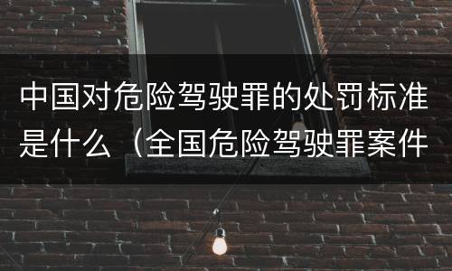 中国对危险驾驶罪的处罚标准是什么（全国危险驾驶罪案件数量）