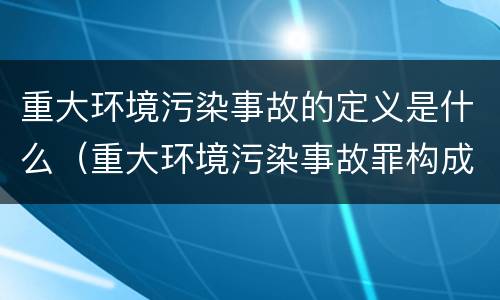 重大环境污染事故的定义是什么（重大环境污染事故罪构成要件）