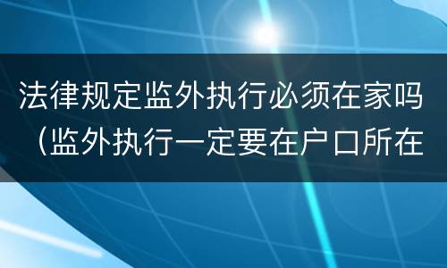 法律规定监外执行必须在家吗（监外执行一定要在户口所在地吗?）