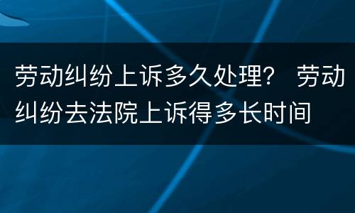 劳动纠纷上诉多久处理？ 劳动纠纷去法院上诉得多长时间