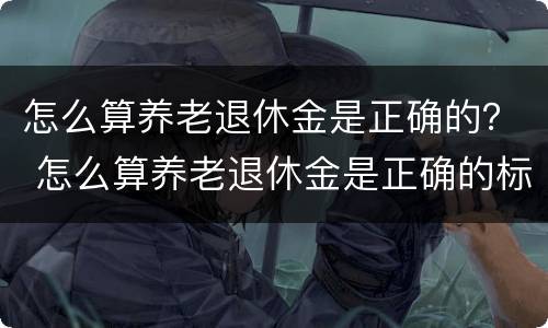 怎么算养老退休金是正确的？ 怎么算养老退休金是正确的标准