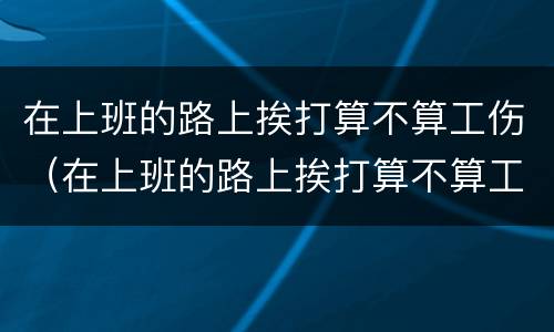 在上班的路上挨打算不算工伤（在上班的路上挨打算不算工伤事故）