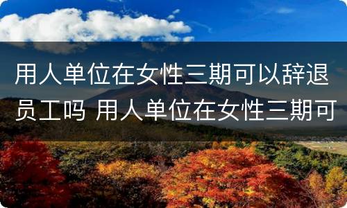 用人单位在女性三期可以辞退员工吗 用人单位在女性三期可以辞退员工吗怎么赔偿