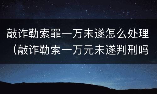 敲诈勒索罪一万未遂怎么处理（敲诈勒索一万元未遂判刑吗）