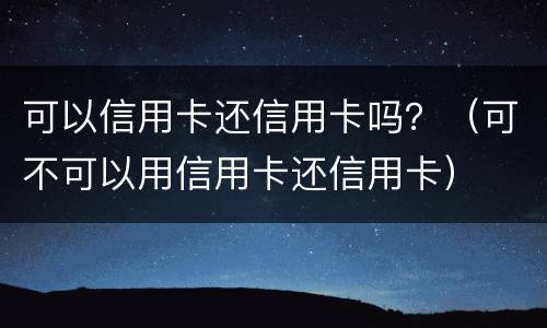 可以信用卡还信用卡吗？（可不可以用信用卡还信用卡）