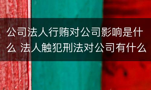 公司法人行贿对公司影响是什么 法人触犯刑法对公司有什么影响