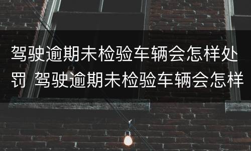 驾驶逾期未检验车辆会怎样处罚 驾驶逾期未检验车辆会怎样处罚呢