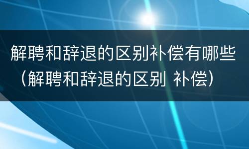 解聘和辞退的区别补偿有哪些（解聘和辞退的区别 补偿）