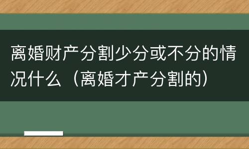 离婚财产分割少分或不分的情况什么（离婚才产分割的）