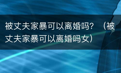 被丈夫家暴可以离婚吗？（被丈夫家暴可以离婚吗女）