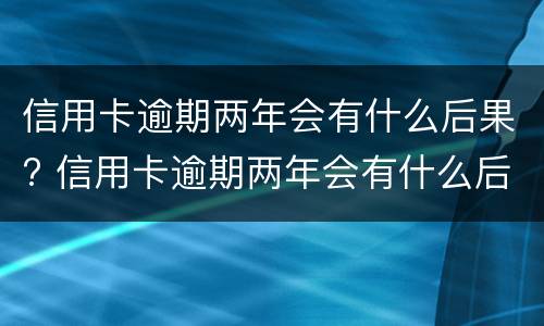 信用卡逾期两年会有什么后果? 信用卡逾期两年会有什么后果嘛