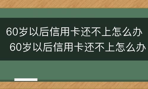 60岁以后信用卡还不上怎么办 60岁以后信用卡还不上怎么办呢