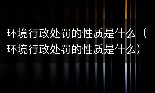 环境行政处罚的性质是什么（环境行政处罚的性质是什么）