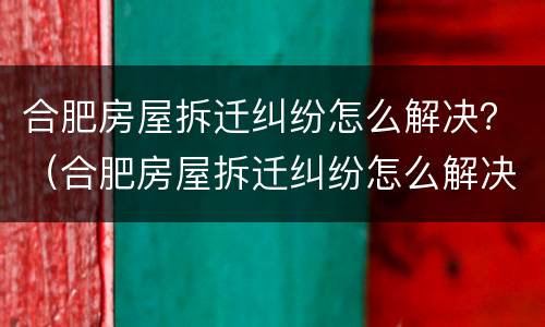 合肥房屋拆迁纠纷怎么解决？（合肥房屋拆迁纠纷怎么解决）