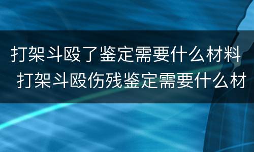 打架斗殴了鉴定需要什么材料 打架斗殴伤残鉴定需要什么材料