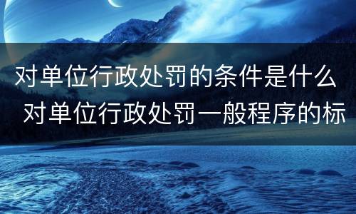 对单位行政处罚的条件是什么 对单位行政处罚一般程序的标准