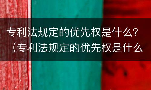 专利法规定的优先权是什么？（专利法规定的优先权是什么权力）