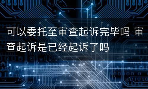 可以委托至审查起诉完毕吗 审查起诉是已经起诉了吗