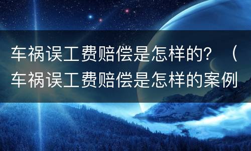 车祸误工费赔偿是怎样的？（车祸误工费赔偿是怎样的案例）