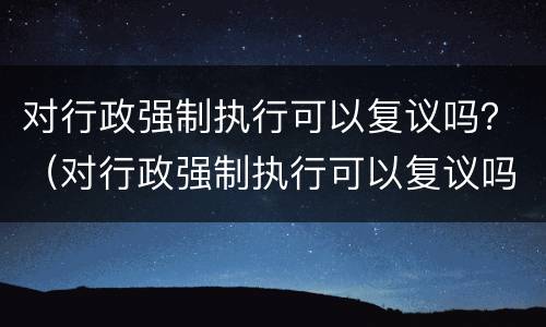 对行政强制执行可以复议吗？（对行政强制执行可以复议吗）