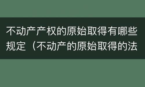 不动产产权的原始取得有哪些规定（不动产的原始取得的法律依据）