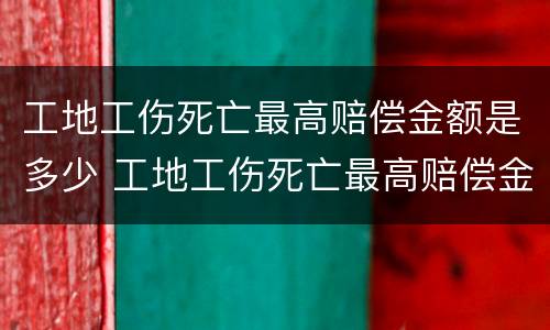 工地工伤死亡最高赔偿金额是多少 工地工伤死亡最高赔偿金额是多少元