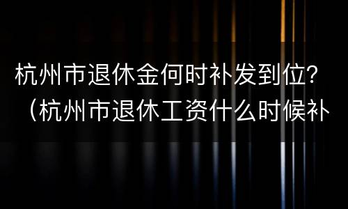 杭州市退休金何时补发到位？（杭州市退休工资什么时候补发）