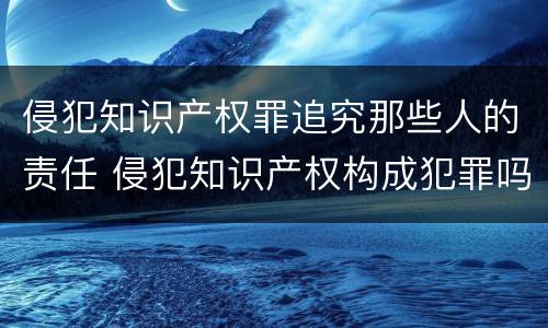 侵犯知识产权罪追究那些人的责任 侵犯知识产权构成犯罪吗