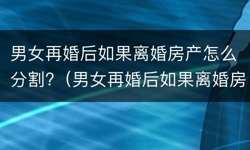 男女再婚后如果离婚房产怎么分割?（男女再婚后如果离婚房产怎么分割给女方）